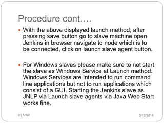 Procedure cont….
5/12/2016(c) Ankit
 With the above displayed launch method, after
pressing save button go to slave machine open
Jenkins in browser navigate to node which is to
be connected, click on launch slave agent button.
 For Windows slaves please make sure to not start
the slave as Windows Service at Launch method.
Windows Services are intended to run command
line applications but not to run applications which
consist of a GUI. Starting the Jenkins slave as
JNLP via Launch slave agents via Java Web Start
works fine.
 