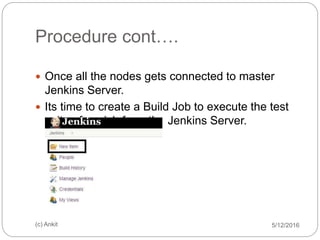 Procedure cont….
5/12/2016(c) Ankit
 Once all the nodes gets connected to master
Jenkins Server.
 Its time to create a Build Job to execute the test
suite of squish from the Jenkins Server.
 
