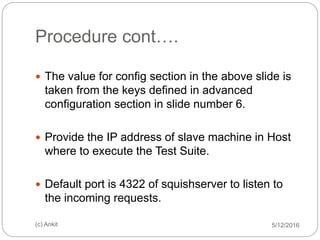 Procedure cont….
5/12/2016(c) Ankit
 The value for config section in the above slide is
taken from the keys defined in advanced
configuration section in slide number 6.
 Provide the IP address of slave machine in Host
where to execute the Test Suite.
 Default port is 4322 of squishserver to listen to
the incoming requests.
 
