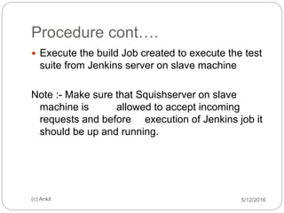 Procedure cont….
5/12/2016(c) Ankit
 Execute the build Job created to execute the test
suite from Jenkins server on slave machine
Note :- Make sure that Squishserver on slave
machine is allowed to accept incoming
requests and before execution of Jenkins job it
should be up and running.
 