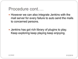 Procedure cont….
5/12/2016(c) Ankit
 However we can also integrate Jenkins with the
mail server for every failure to auto send the mails
to concerned persons.
 Jenkins has got rich library of plugins to play.
Keep exploring keep playing keep enjoying.
 
