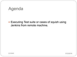 Agenda
 Executing Test suite or cases of squish using
Jenkins from remote machine.
5/12/2016(c) Ankit
 