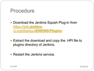 Procedure
 Download the Jenkins Squish Plug-in from
https://wiki.jenkins-
ci.org/display/JENKINS/Plugins
 Extract the download and copy the .HPI file to
plugins directory of Jenkins.
 Restart the Jenkins service.
5/12/2016(c) Ankit
 