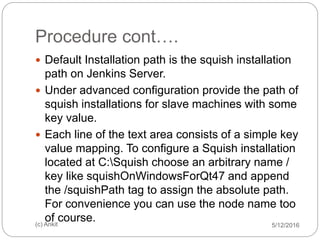 Procedure cont….
5/12/2016(c) Ankit
 Default Installation path is the squish installation
path on Jenkins Server.
 Under advanced configuration provide the path of
squish installations for slave machines with some
key value.
 Each line of the text area consists of a simple key
value mapping. To configure a Squish installation
located at C:Squish choose an arbitrary name /
key like squishOnWindowsForQt47 and append
the /squishPath tag to assign the absolute path.
For convenience you can use the node name too
of course.
 