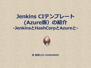 Jenkins CIテンプレート
(Azure版）の紹介
-JenkinsとHashCorpとAzureと-
李 昌桓(LEE CHANGHWAN)
 