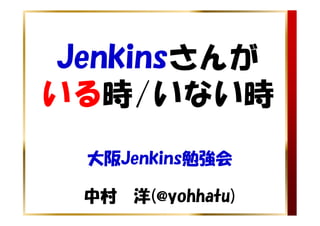 Jenkinsさんが
いる時/いない時
 大阪Jenkins勉強会

 中村 洋(@yohhatu)
 