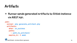 Artifacts
4 Runner sends generated artifacts to Gitlab Instance
via REST Api.
job1:
script: php generate_artifact.php
artifacts:
when: on_success
paths:
- path_to_artifact/
expire_in: 1 week
netz98 GmbH - Christian Münch / @cmuench 16
 