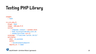 Testing PHP Library
stages:
- test
ci_run_php_5:
stage: test
image: n98-php:5.6
script:
- composer install --prefer-dist
- bash build/gitlab/php_lint.sh
- vendor/bin/robo run:ci
coverage: '/^s*Lines:s*d+.d+%/'
artifacts:
when: on_success
paths:
- build/output/phpunit
expire_in: 1 week
netz98 GmbH - Christian Münch / @cmuench 25
 