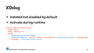 XDebug
4 Installed but disabled by default
4 Activate during runtime
install_special_project_tools:
stage: setup
image: n98-php:7.0
script:
- docker-php-ext-enable xdebug
- vendor/bin/phpunit --colors --debug --coverage-html coverage-html-report --coverage-text
- coverage: '/^s*Lines:s*d+.d+%/'
netz98 GmbH - Christian Münch / @cmuench 27
 
