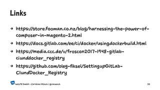 Links
4 https://store.fooman.co.nz/blog/harnessing-the-power-of-
composer-in-magento-2.html
4 https://docs.gitlab.com/ee/ci/docker/usingdockerbuild.html
4 https://media.ccc.de/v/froscon2017-1948-gitlab-
ciunddocker_registry
4 https://github.com/oleg-fiksel/SettingupGitLab-
CIundDocker_Registry
netz98 GmbH - Christian Münch / @cmuench 33
 