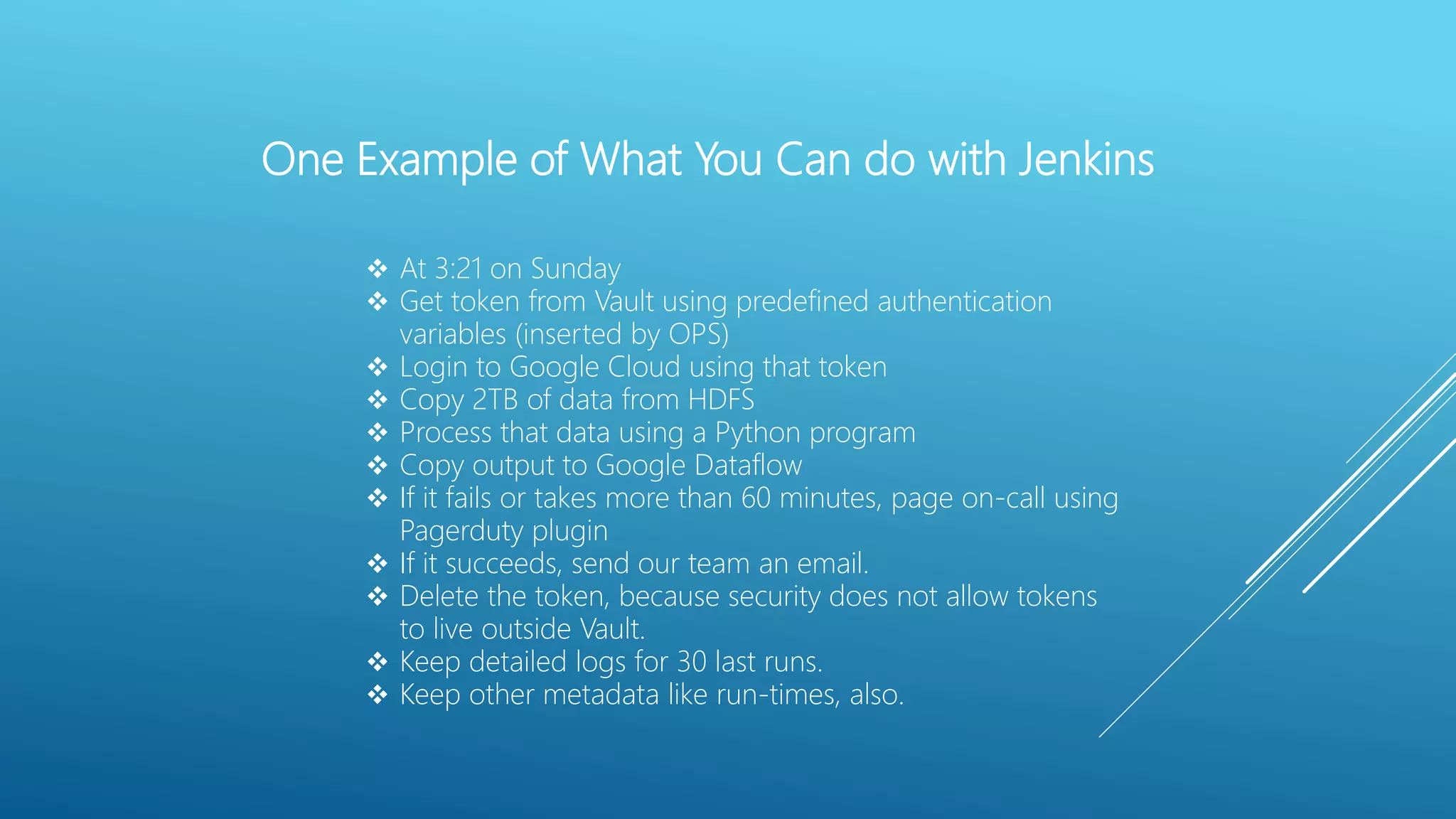 One Example of What You Can do with Jenkins
 At 3:21 on Sunday
 Get token from Vault using predefined authentication
variables (inserted by OPS)
 Login to Google Cloud using that token
 Copy 2TB of data from HDFS
 Process that data using a Python program
 Copy output to Google Dataflow
 If it fails or takes more than 60 minutes, page on-call using
Pagerduty plugin
 If it succeeds, send our team an email.
 Delete the token, because security does not allow tokens
to live outside Vault.
 Keep detailed logs for 30 last runs.
 Keep other metadata like run-times, also.
 