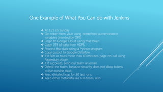 One Example of What You Can do with Jenkins
 At 3:21 on Sunday
 Get token from Vault using predefined authentication
variables (inserted by OPS)
 Login to Google Cloud using that token
 Copy 2TB of data from HDFS
 Process that data using a Python program
 Copy output to Google Dataflow
 If it fails or takes more than 60 minutes, page on-call using
Pagerduty plugin
 If it succeeds, send our team an email.
 Delete the token, because security does not allow tokens
to live outside Vault.
 Keep detailed logs for 30 last runs.
 Keep other metadata like run-times, also.
 