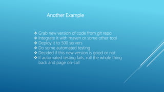 Another Example
 Grab new version of code from git repo
 Integrate it with maven or some other tool
 Deploy it to 500 servers
 Do some automated testing
 Decided if this new version is good or not
 If automated testing fails, roll the whole thing
back and page on-call
 