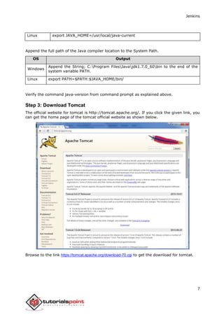 Jenkins
7
Linux export JAVA_HOME=/usr/local/java-current
Append the full path of the Java compiler location to the System Path.
OS Output
Windows
Append the String; C:Program FilesJavajdk1.7.0_60bin to the end of the
system variable PATH.
Linux export PATH=$PATH:$JAVA_HOME/bin/
Verify the command java-version from command prompt as explained above.
Step 3: Download Tomcat
The official website for tomcat is http://tomcat.apache.org/. If you click the given link, you
can get the home page of the tomcat official website as shown below.
Browse to the link https://tomcat.apache.org/download-70.cgi to get the download for tomcat.
 