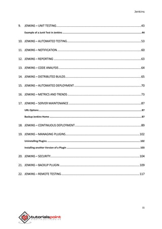 Jenkins
iii
9. JENKINS – UNIT TESTING........................................................................................................43
Example of a Junit Test in Jenkins ..............................................................................................................44
10. JENKINS – AUTOMATED TESTING...........................................................................................53
11. JENKINS – NOTIFICATION.......................................................................................................60
12. JENKINS – REPORTING ...........................................................................................................63
13. JENKINS – CODE ANALYSIS.....................................................................................................64
14. JENKINS – DISTRIBUTED BUILDS.............................................................................................65
15. JENKINS – AUTOMATED DEPLOYMENT..................................................................................70
16. JENKINS – METRICS AND TRENDS ..........................................................................................73
17. JENKINS – SERVER MAINTENANCE.........................................................................................87
URL Options...............................................................................................................................................87
Backup Jenkins Home ................................................................................................................................87
18. JENKINS – CONTINUOUS DEPLOYMENT.................................................................................89
19. JENKINS – MANAGING PLUGINS...........................................................................................102
Uninstalling Plugins .................................................................................................................................102
Installing another Version of a Plugin ......................................................................................................103
20. JENKINS – SECURITY.............................................................................................................104
21. JENKINS – BACKUP PLUGIN..................................................................................................109
22. JENKINS – REMOTE TESTING................................................................................................117
 