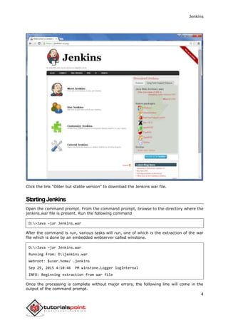 Jenkins
4
Click the link “Older but stable version” to download the Jenkins war file.
StartingJenkins
Open the command prompt. From the command prompt, browse to the directory where the
jenkins.war file is present. Run the following command
D:>Java –jar Jenkins.war
After the command is run, various tasks will run, one of which is the extraction of the war
file which is done by an embedded webserver called winstone.
D:>Java –jar Jenkins.war
Running from: D:jenkins.war
Webroot: $user.home/ .jenkins
Sep 29, 2015 4:10:46 PM winstone.Logger logInternal
INFO: Beginning extraction from war file
Once the processing is complete without major errors, the following line will come in the
output of the command prompt.
 