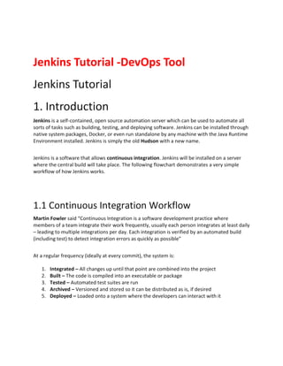Jenkins Tutorial -DevOps Tool
Jenkins Tutorial
1. Introduction
Jenkins is a self-contained, open source automation server which can be used to automate all
sorts of tasks such as building, testing, and deploying software. Jenkins can be installed through
native system packages, Docker, or even run standalone by any machine with the Java Runtime
Environment installed. Jenkins is simply the old Hudson with a new name.
Jenkins is a software that allows continuous integration. Jenkins will be installed on a server
where the central build will take place. The following flowchart demonstrates a very simple
workflow of how Jenkins works.
1.1 Continuous Integration Workflow
Martin Fowler said “Continuous Integration is a software development practice where
members of a team integrate their work frequently, usually each person integrates at least daily
– leading to multiple integrations per day. Each integration is verified by an automated build
(including test) to detect integration errors as quickly as possible”
At a regular frequency (ideally at every commit), the system is:
1. Integrated – All changes up until that point are combined into the project
2. Built – The code is compiled into an executable or package
3. Tested – Automated test suites are run
4. Archived – Versioned and stored so it can be distributed as is, if desired
5. Deployed – Loaded onto a system where the developers can interact with it
 