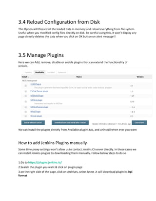 3.4 Reload Configuration from Disk
This Option will Discard all the loaded data in memory and reload everything from file system.
Useful when you modified config files directly on disk. Be careful using this, it won’t display any
page directly deletes the data when you click on OK button on alert message!!
3.5 Manage Plugins
Here we can Add, remove, disable or enable plugins that can extend the functionality of
Jenkins.
We can install the plugins directly from Available plugins tab, and uninstall when ever you want
How to add Jenkins Plugins manually
Some time proxy settings won’t allow us to contact Jenkins CI server directly. In those cases we
can install Jenkins plugins by downloading them manually. Follow below Steps to do so
1.Go to https://plugins.jenkins.io/
2.Search the plugin you want & click on plugin page
3.on the right side of the page, click on Archives, select latest ,it will download plugin in .hpi
format
 