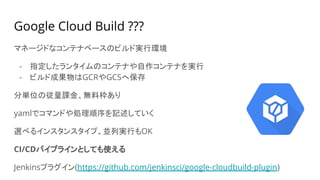Google Cloud Build ???
マネージドなコンテナベースのビルド実行環境
- 指定したランタイムのコンテナや自作コンテナを実行
- ビルド成果物はGCRやGCSへ保存
分単位の従量課金、無料枠あり
yamlでコマンドや処理順序を記述していく
選べるインスタンスタイプ、並列実行もOK
CI/CDパイプラインとしても使える
Jenkinsプラグイン(https://github.com/jenkinsci/google-cloudbuild-plugin)
 