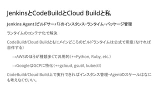 JenkinsとCodeBuildとCloud Buildと私
Jenkins Agent（ビルドサーバ）のインスタンス・ランタイム・パッケージ管理
ランタイムのコンテナ化で解決
CodeBuild/Cloud Buildともにメインどころのビルドランタイムは公式で用意（なければ
自作する）
　　→AWSのほうが種類多くて汎用的（+=Python, Ruby, etc.）
　　→GoogleはGCPに特化（+=gcloud, gsutil, kubectl）
CodeBuild/Cloud Build上で実行できればインスタンス管理・Agentのスケールはなに
も考えなくていい。
 