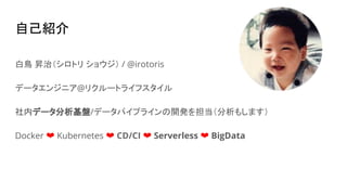自己紹介
白鳥 昇治（シロトリ ショウジ） / @irotoris
データエンジニア@リクルートライフスタイル
社内データ分析基盤/データパイプラインの開発を担当（分析もします）
Docker ❤ Kubernetes ❤ CD/CI ❤ Serverless ❤ BigData
 
