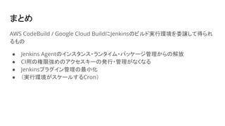 まとめ
AWS CodeBuild / Google Cloud BuildにJenkinsのビルド実行環境を委譲して得られ
るもの
● Jenkins Agentのインスタンス・ランタイム・パッケージ管理からの解放
● CI用の権限強めのアクセスキーの発行・管理がなくなる
● Jenkinsプラグイン管理の最小化
● （実行環境がスケールするCron）
 