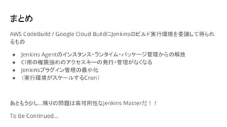まとめ
AWS CodeBuild / Google Cloud BuildにJenkinsのビルド実行環境を委譲して得られ
るもの
● Jenkins Agentのインスタンス・ランタイム・パッケージ管理からの解放
● CI用の権限強めのアクセスキーの発行・管理がなくなる
● Jenkinsプラグイン管理の最小化
● （実行環境がスケールするCron）
あともう少し…残りの問題は高可用性なJenkins Masterだ！！
To Be Continued...
 