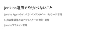 Jenkins運用でやりたくないこと
Jenkins Agentのインスタンス・ランタイム・パッケージ管理
CI用の権限強めのアクセスキーの発行・管理
Jenkinsプラグイン管理
 