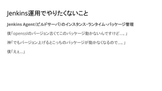 Jenkins運用でやりたくないこと
Jenkins Agent（ビルドサーバ）のインスタンス・ランタイム・パッケージ管理
僕「opensslのバージョン古くてこのパッケージ動かないんですけど…。」
神「でもバージョン上げるとこっちのパッケージが動かなくなるので…。」
僕「えぇ…」
 