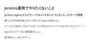 Jenkins運用でやりたくないこと
Jenkins Agent（ビルドサーバ）のインスタンス・ランタイム・パッケージ管理
僕「ジョブの並列度上がってきたからAgent追加しよ」
バージョン固定してないパッケージ「昨日メジャーバージョンアップしたで！！」
Agentたち「「「「はい環境差分」」」」
僕「動かん…なんでや…」
 