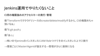 Jenkins運用でやりたくないこと
CI用の権限強めのアクセスキーの発行・管理
僕「Terraformでクラウドリソースのcreate/delete/modifyするから、CIの権限めちゃ
強いなぁ」
僕「$ git push」
僕「あっ」
→怖いのでJeninsのインスタンスにIAM Roleつけてそのインスタンス上でCI実行
→環境ごとにMaster/Agentが誕生する→管理がさらに面倒になる
 