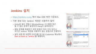 Jenkins 설치
▪ https://Jenkins-ci.org 에서 Mac OSX 버전 다운로드
▪ 기본 생성 되는 ‘Jenkins’ 계정은 사용하지 말자
▪ Unity3D 빌드 연동시 WindowServer 시스템에 접근
할 수 없는 문제가 발생하여 Hang이 걸려버린다.
▪ 해당 문제를 해결하기 위한 방법이 여러 가지 있으나
여기선 ‘Jenkins’ 계정을 사용하지 않는 방법으로 진행하자.
▪ 설치 과정 중 오른쪽 이미지를 참고로 Customize 메뉴에서
Start at boot as “Jenkins”를 해제하자.
 