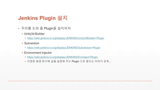Jenkins Plugin 설치
▪ 우리를 도와 줄 Plugin을 설치하자
▪ Unity3d Builder
▪ https://wiki.jenkins-ci.org/display/JENKINS/Unity3dBuilder+Plugin
▪ Subversion
▪ https://wiki.jenkins-ci.org/display/JENKINS/Subversion+Plugin
▪ Environment Injector
▪ https://wiki.jenkins-ci.org/display/JENKINS/EnvInject+Plugin
▪ 지정된 환경 변수에 값을 설정해 주는 Plugin 으로 용도는 이따가 공개…
 