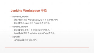 Jenkins Workspace 구조
▪ src/native_android
▪ 연동 대상이 되는 Android Library 및 외부 프로젝트 위치.
▪ Unity3D에서 export 되는 Project 또한 위치함.
▪ src/temp_android
▪ Unity3D 빌드 진행시 생성되는 임시 디렉토리.
▪ Asset Data 생성 후 src/native_android/wtrio로 복사.
▪ src/unity
▪ 실제 Unity3D 기반 코드 위치.
 