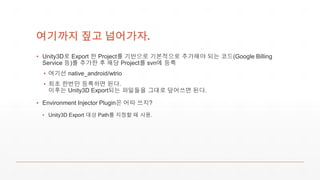 여기까지 짚고 넘어가자.
▪ Unity3D로 Export 한 Project를 기반으로 기본적으로 추가해야 되는 코드(Google Billing
Service 등)를 추가한 후 해당 Project를 svn에 등록
▪ 여기선 native_android/wtrio
▪ 최초 한번만 등록하면 된다.
이후는 Unity3D Export되는 파일들을 그대로 덮어쓰면 된다.
▪ Environment Injector Plugin은 어따 쓰지?
▪ Unity3D Export 대상 Path를 지정할 때 사용.
 