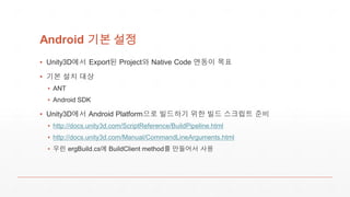 Android 기본 설정
▪ Unity3D에서 Export된 Project와 Native Code 연동이 목표
▪ 기본 설치 대상
▪ ANT
▪ Android SDK
▪ Unity3D에서 Android Platform으로 빌드하기 위한 빌드 스크립트 준비
▪ http://docs.unity3d.com/ScriptReference/BuildPipeline.html
▪ http://docs.unity3d.com/Manual/CommandLineArguments.html
▪ 우린 ergBuild.cs에 BuildClient method를 만들어서 사용
 