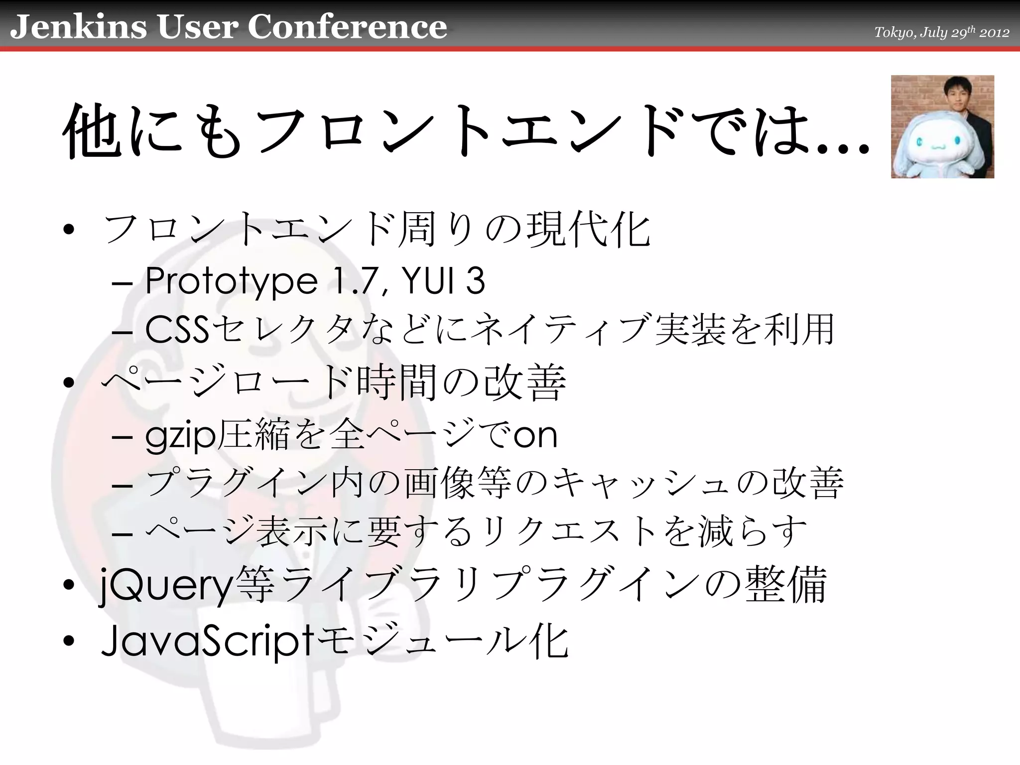 Jenkins User Conference       Tokyo, July 29th 2012




  他にもフロントエンドでは…
  • フロントエンド周りの現代化
     – Prototype 1.7, YUI 3
     – CSSセレクタなどにネイティブ実装を利用
  • ページロード時間の改善
     – gzip圧縮を全ページでon
     – プラグイン内の画像等のキャッシュの改善
     – ページ表示に要するリクエストを減らす
  • jQuery等ライブラリプラグインの整備
  • JavaScriptモジュール化
 