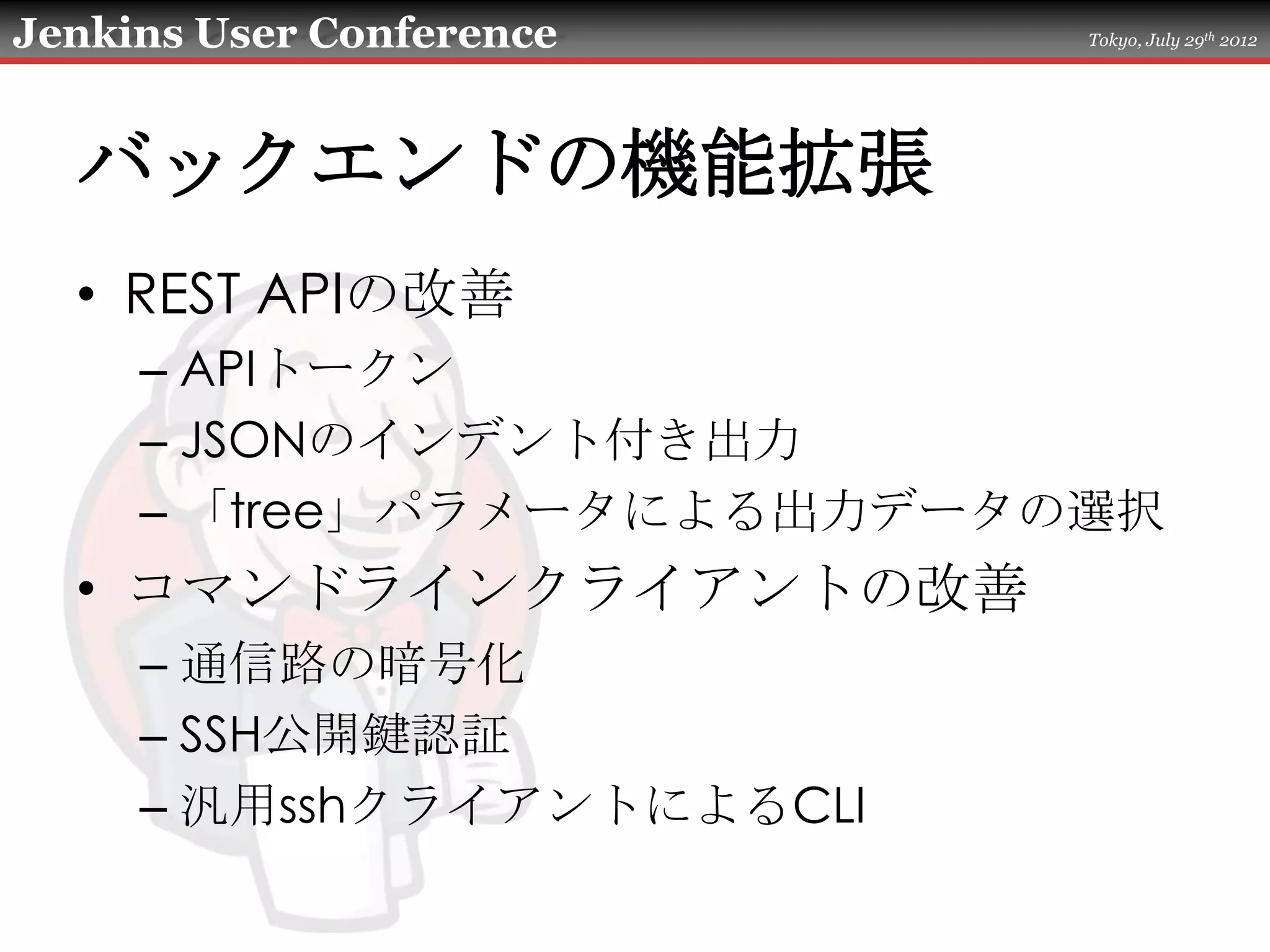 Jenkins User Conference    Tokyo, July 29th 2012




  バックエンドの機能拡張
  • REST APIの改善
     – APIトークン
     – JSONのインデント付き出力
     – 「tree」パラメータによる出力データの選択
  • コマンドラインクライアントの改善
     – 通信路の暗号化
     – SSH公開鍵認証
     – 汎用sshクライアントによるCLI
 