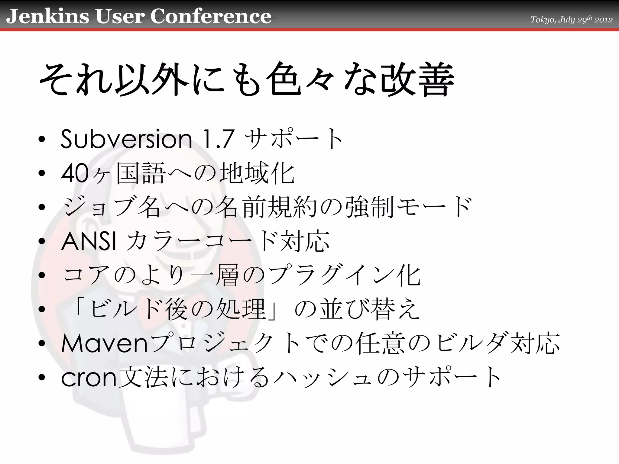 Jenkins User Conference   Tokyo, July 29th 2012




  それ以外にも色々な改善
  •   Subversion 1.7 サポート
  •   40ヶ国語への地域化
  •   ジョブ名への名前規約の強制モード
  •   ANSI カラーコード対応
  •   コアのより一層のプラグイン化
  •   「ビルド後の処理」の並び替え
  •   Mavenプロジェクトでの任意のビルダ対応
  •   cron文法におけるハッシュのサポート
 
