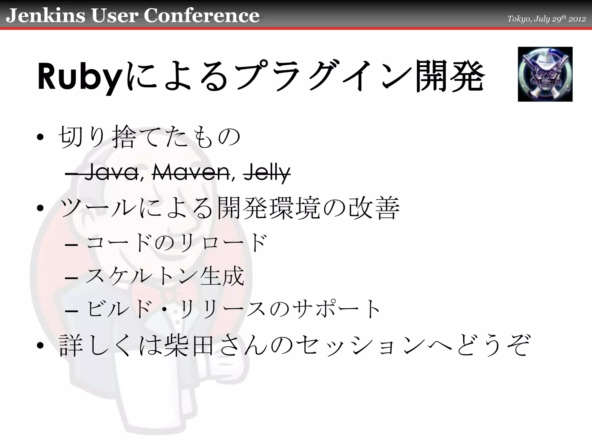 Jenkins User Conference     Tokyo, July 29th 2012




  Rubyによるプラグイン開発
  • 切り捨てたもの
     – Java, Maven, Jelly
  • ツールによる開発環境の改善
     – コードのリロード
     – スケルトン生成
     – ビルド・リリースのサポート
  • 詳しくは柴田さんのセッションへどうぞ
 