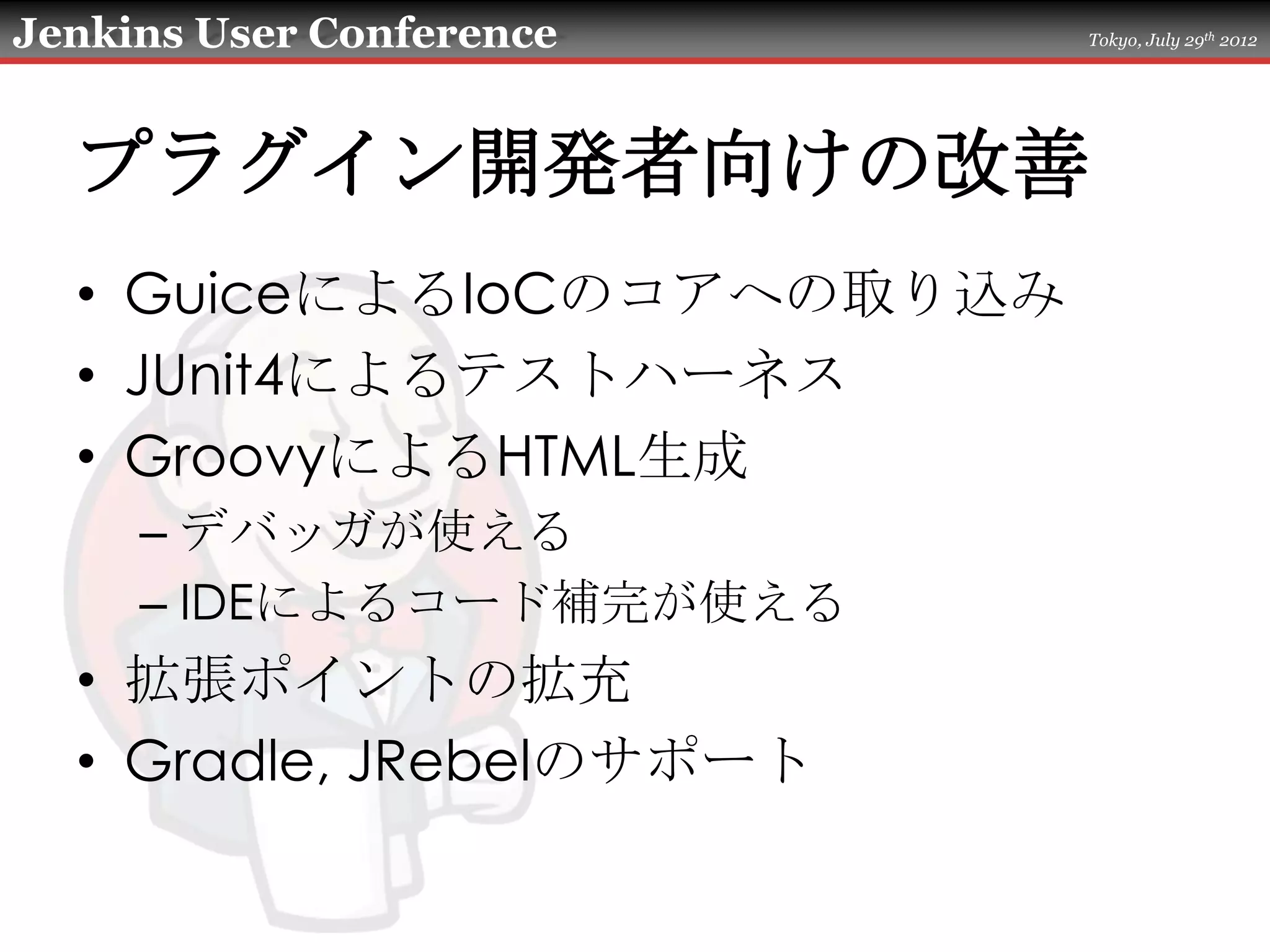 Jenkins User Conference    Tokyo, July 29th 2012




  プラグイン開発者向けの改善
  • GuiceによるIoCのコアへの取り込み
  • JUnit4によるテストハーネス
  • GroovyによるHTML生成
     – デバッガが使える
     – IDEによるコード補完が使える
  • 拡張ポイントの拡充
  • Gradle, JRebelのサポート
 