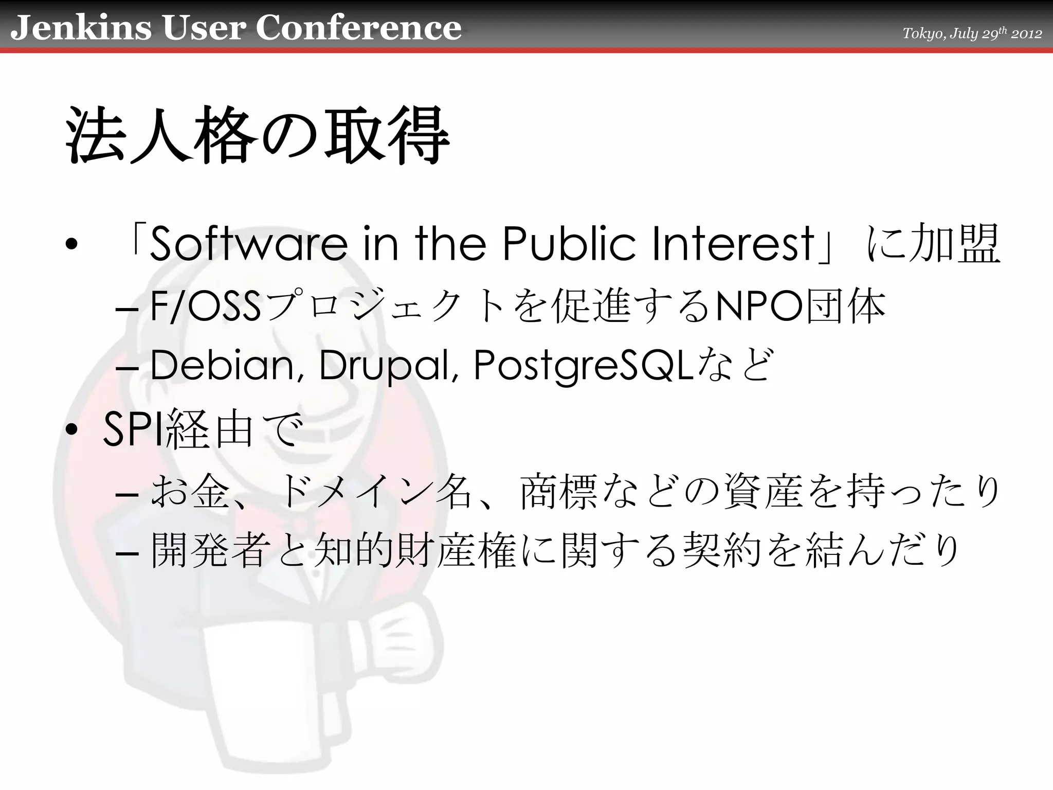 Jenkins User Conference               Tokyo, July 29th 2012




  法人格の取得
  • 「Software in the Public Interest」に加盟
     – F/OSSプロジェクトを促進するNPO団体
     – Debian, Drupal, PostgreSQLなど
  • SPI経由で
     – お金、ドメイン名、商標などの資産を持ったり
     – 開発者と知的財産権に関する契約を結んだり
 