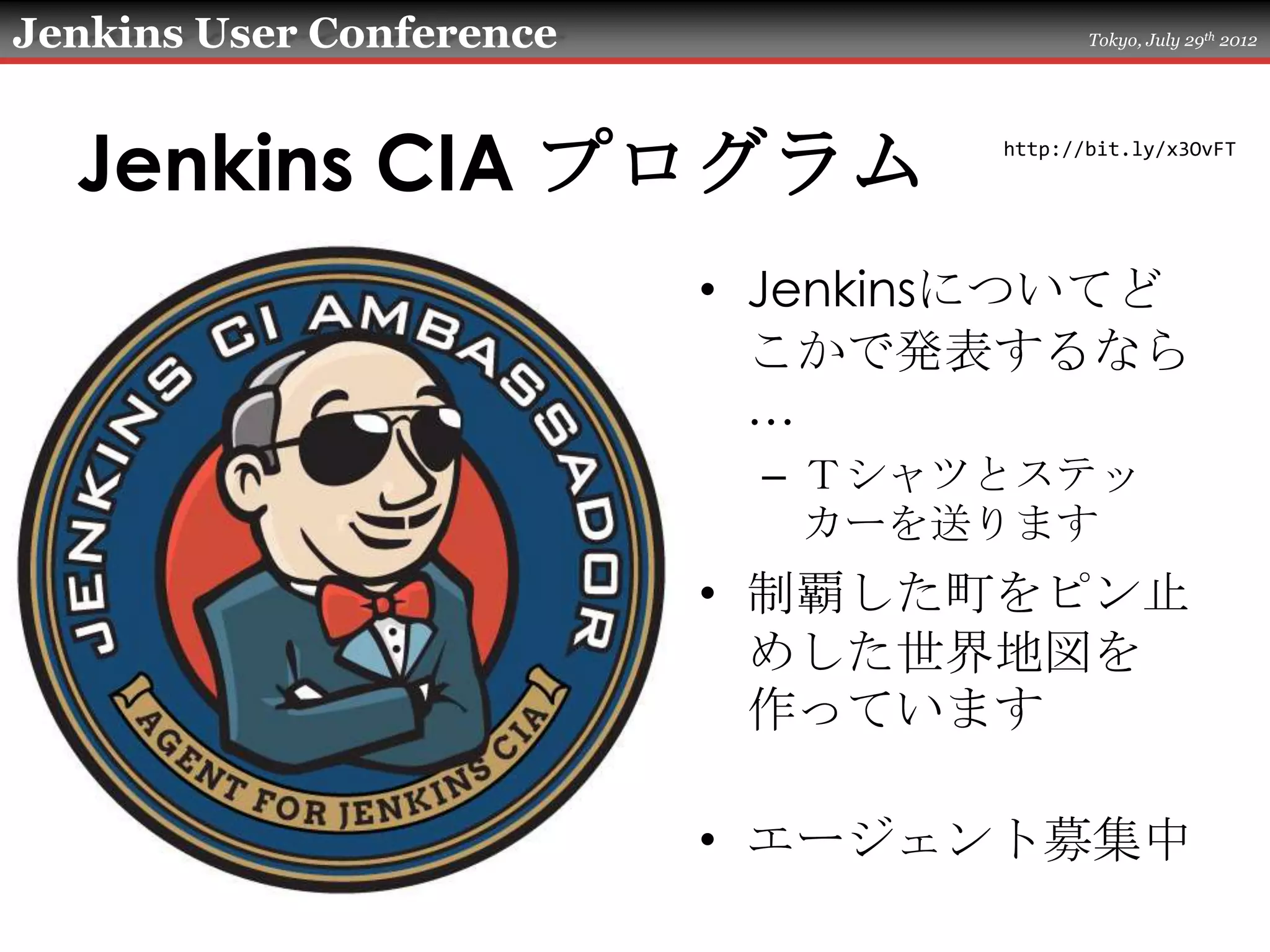 Jenkins User Conference                  Tokyo, July 29th 2012




  Jenkins CIA プログラム               http://bit.ly/x3OvFT




                          • Jenkinsについてど
                            こかで発表するなら
                            …
                           – Ｔシャツとステッ
                             カーを送ります
                          • 制覇した町をピン止
                            めした世界地図を
                            作っています

                          • エージェント募集中
 