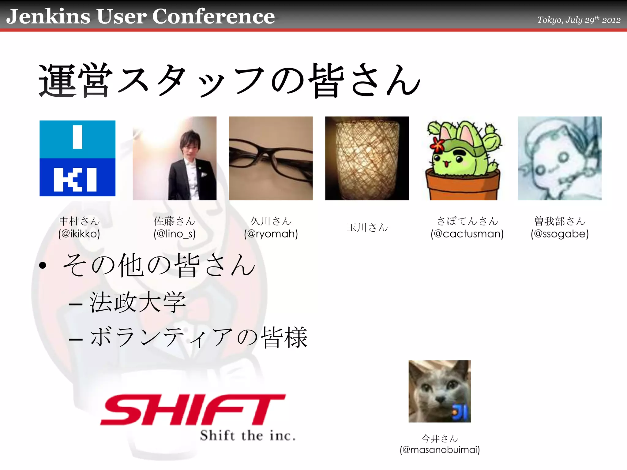 Jenkins User Conference                                             Tokyo, July 29th 2012




  運営スタッフの皆さん


    中村さん        佐藤さん         久川さん                    さぼてんさん         曽我部さん
                                        玉川さん
    (@ikikko)   (@lino_s)   (@ryomah)               (@cactusman)   (@ssogabe)


  • その他の皆さん
      – 法政大学
      – ボランティアの皆様


                                                  今井さん
                                               (@masanobuimai)
 