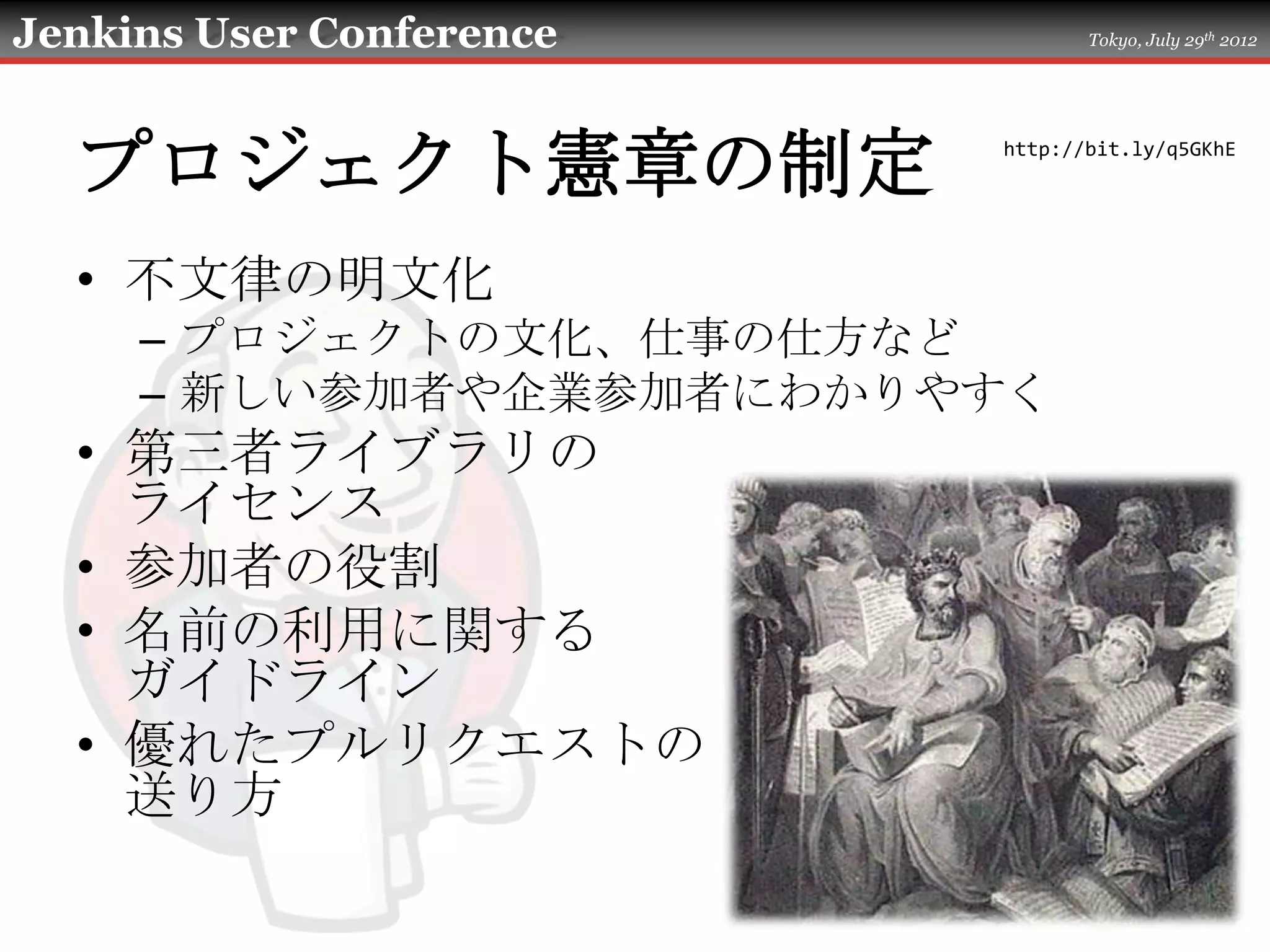 Jenkins User Conference          Tokyo, July 29th 2012




  プロジェクト憲章の制定             http://bit.ly/q5GKhE




  • 不文律の明文化
     – プロジェクトの文化、仕事の仕方など
     – 新しい参加者や企業参加者にわかりやすく
  • 第三者ライブラリの
    ライセンス
  • 参加者の役割
  • 名前の利用に関する
    ガイドライン
  • 優れたプルリクエストの
    送り方
 
