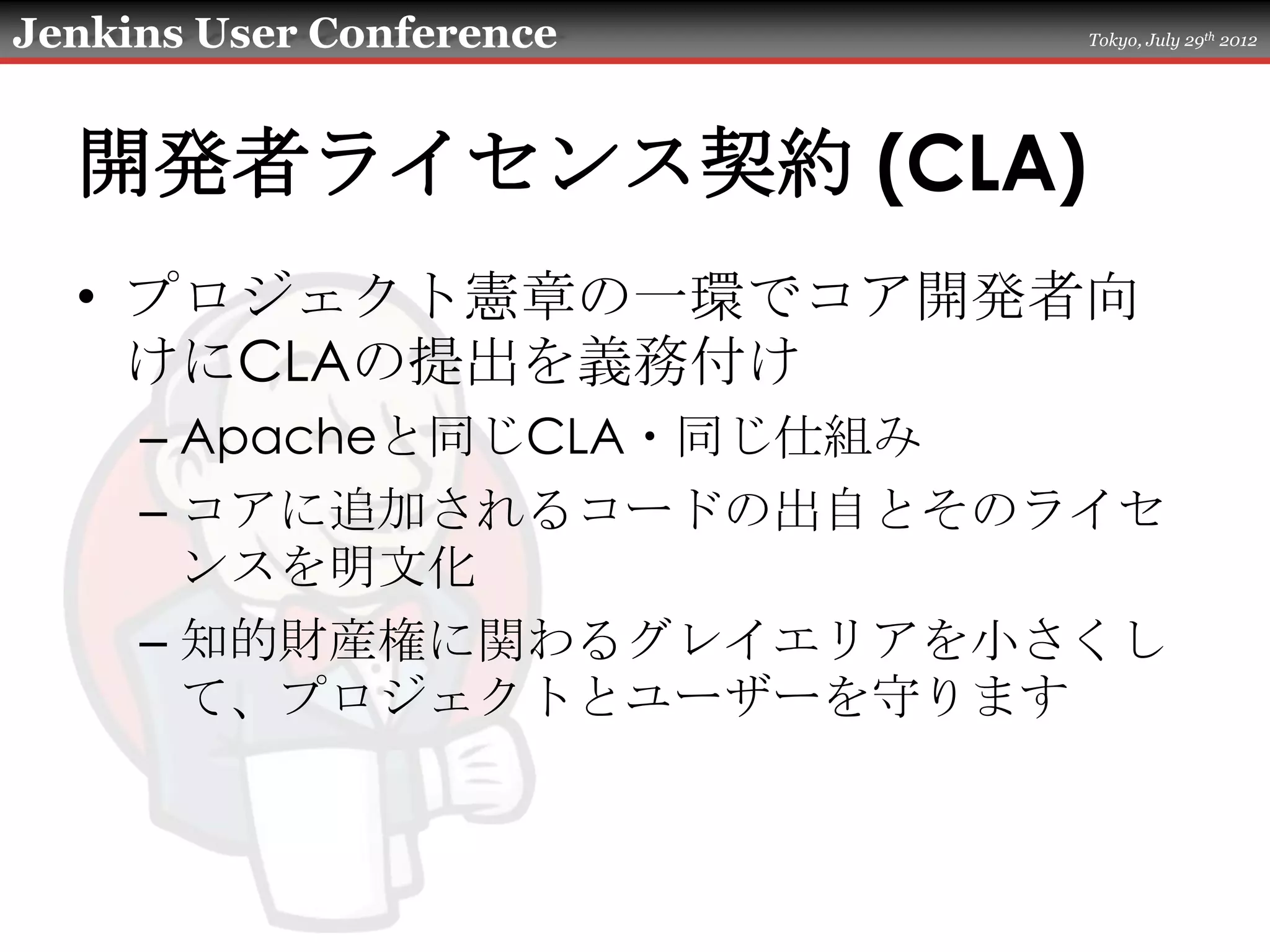Jenkins User Conference   Tokyo, July 29th 2012




  開発者ライセンス契約 (CLA)
  • プロジェクト憲章の一環でコア開発者向
    けにCLAの提出を義務付け
     – Apacheと同じCLA・同じ仕組み
     – コアに追加されるコードの出自とそのライセ
       ンスを明文化
     – 知的財産権に関わるグレイエリアを小さくし
       て、プロジェクトとユーザーを守ります
 