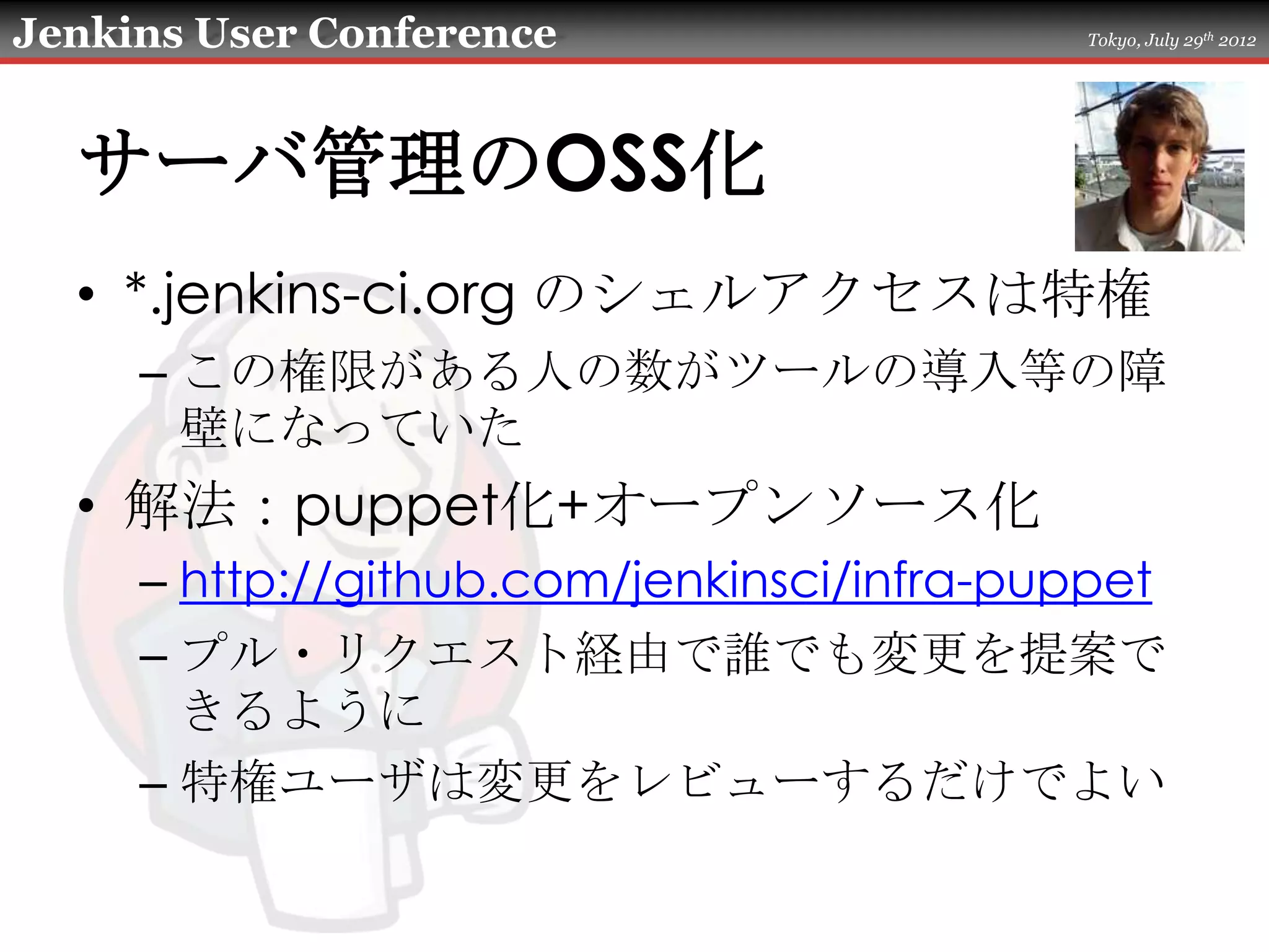 Jenkins User Conference                    Tokyo, July 29th 2012




  サーバ管理のOSS化
  • *.jenkins-ci.org のシェルアクセスは特権
     – この権限がある人の数がツールの導入等の障
       壁になっていた
  • 解法：puppet化+オープンソース化
     – http://github.com/jenkinsci/infra-puppet
     – プル・リクエスト経由で誰でも変更を提案で
       きるように
     – 特権ユーザは変更をレビューするだけでよい
 