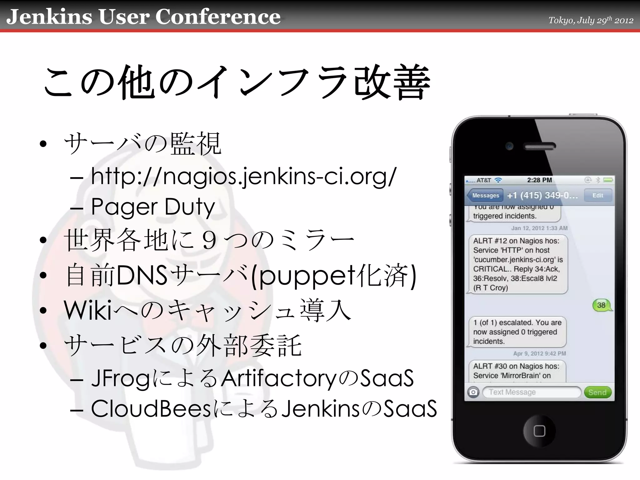 Jenkins User Conference                 Tokyo, July 29th 2012




  この他のインフラ改善
  • サーバの監視
      – http://nagios.jenkins-ci.org/
      – Pager Duty
  •   世界各地に９つのミラー
  •   自前DNSサーバ(puppet化済)
  •   Wikiへのキャッシュ導入
  •   サービスの外部委託
      – JFrogによるArtifactoryのSaaS
      – CloudBeesによるJenkinsのSaaS
 