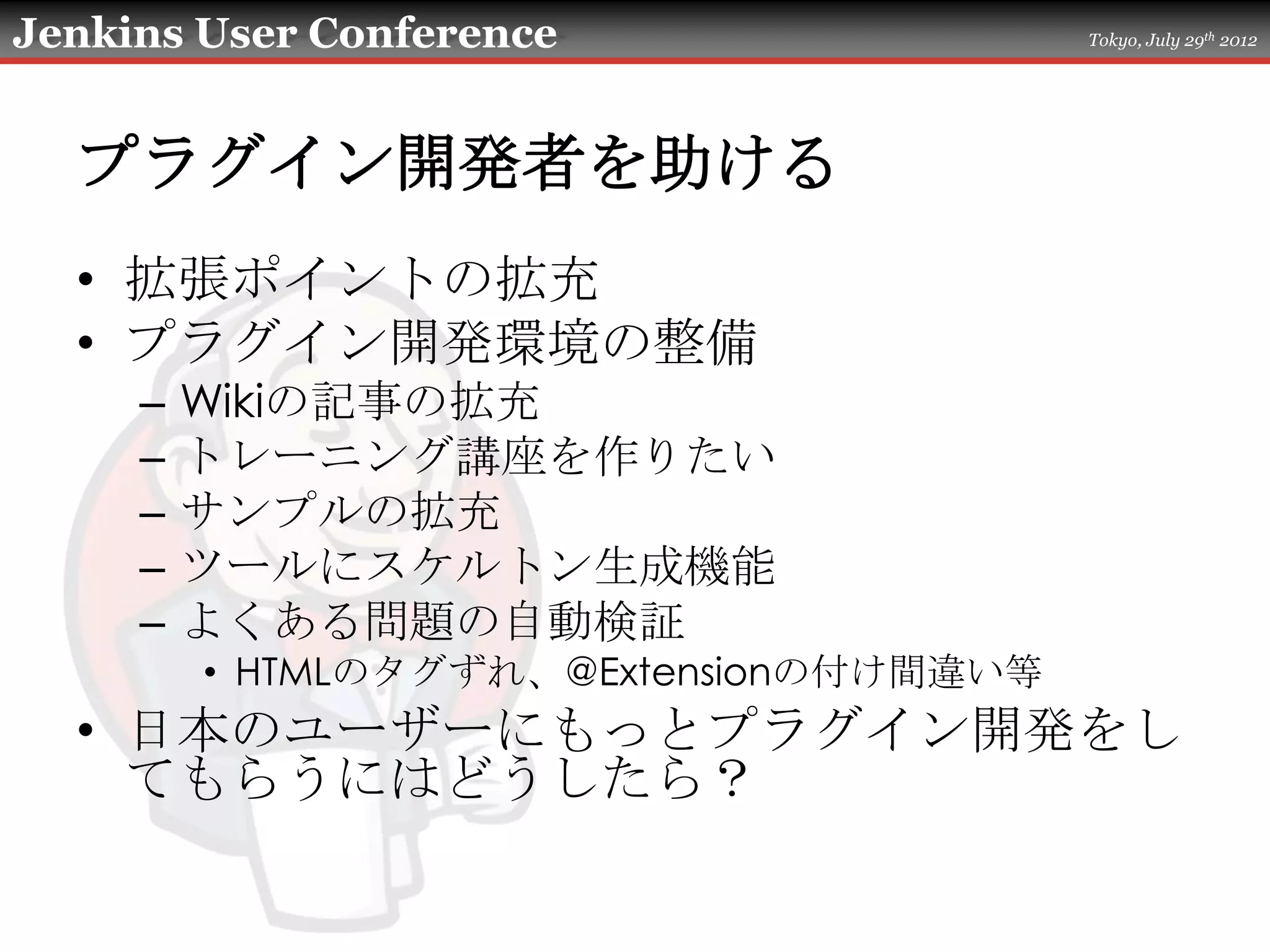 Jenkins User Conference                  Tokyo, July 29th 2012




  プラグイン開発者を助ける
  • 拡張ポイントの拡充
  • プラグイン開発環境の整備
     –   Wikiの記事の拡充
     –   トレーニング講座を作りたい
     –   サンプルの拡充
     –   ツールにスケルトン生成機能
     –   よくある問題の自動検証
         • HTMLのタグずれ、@Extensionの付け間違い等
  • 日本のユーザーにもっとプラグイン開発をし
    てもらうにはどうしたら？
 