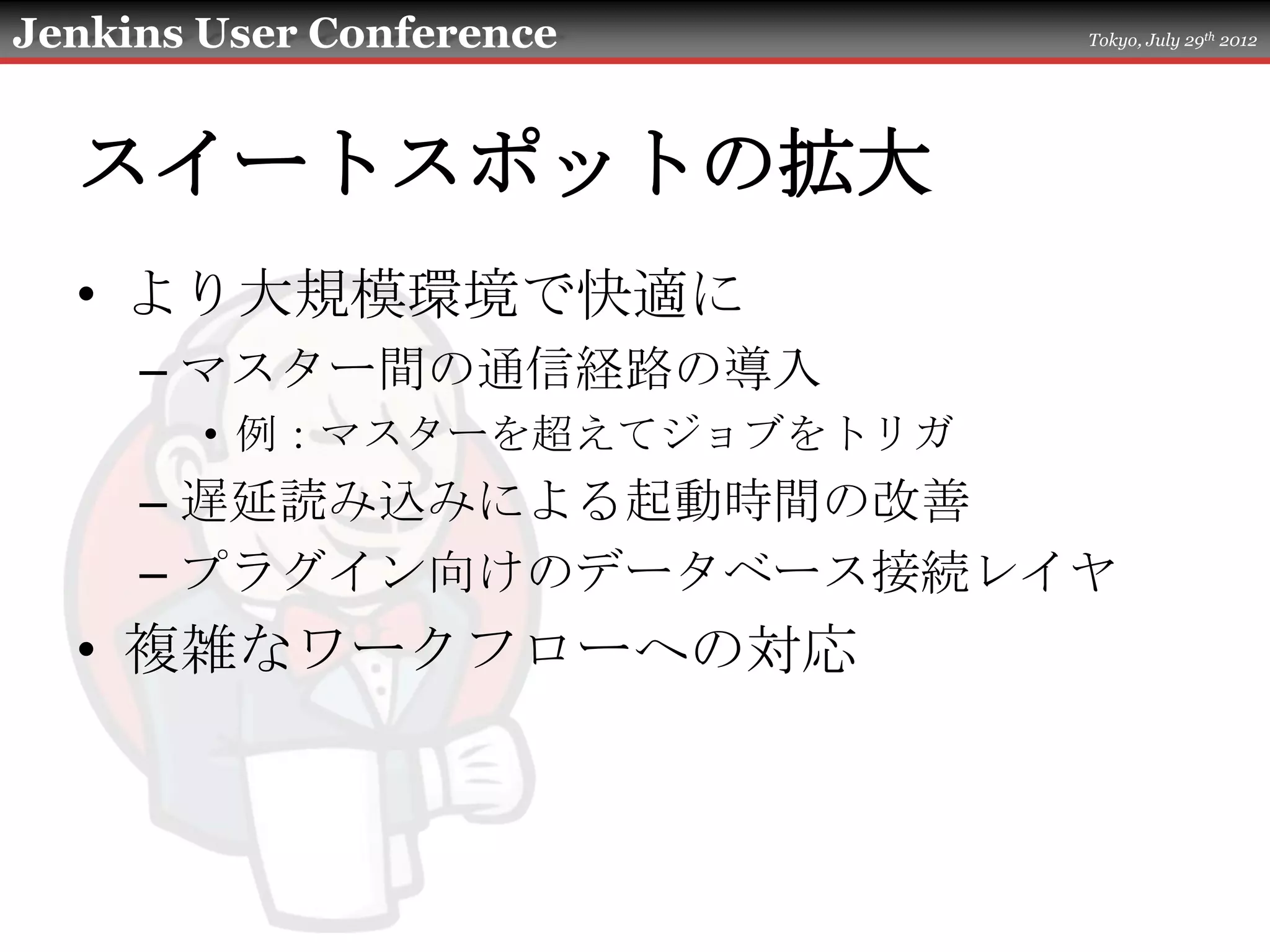 Jenkins User Conference       Tokyo, July 29th 2012




  スイートスポットの拡大
  • より大規模環境で快適に
     – マスター間の通信経路の導入
        • 例：マスターを超えてジョブをトリガ
     – 遅延読み込みによる起動時間の改善
     – プラグイン向けのデータベース接続レイヤ
  • 複雑なワークフローへの対応
 